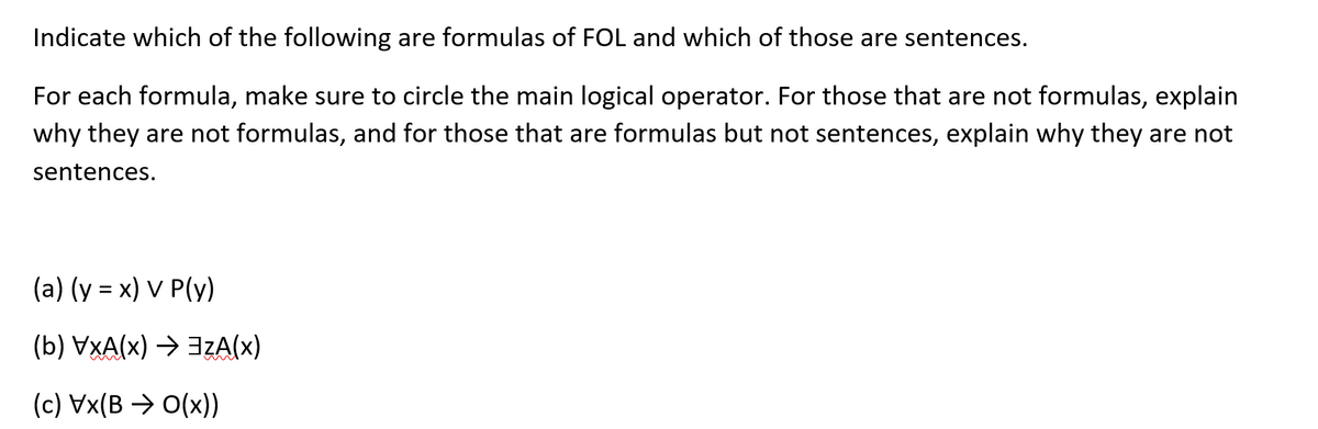 Indicate which of the following are formulas of FOL and which of those are sentences.
For each formula, make sure to circle the main logical operator. For those that are not formulas, explain
why they are not formulas, and for those that are formulas but not sentences, explain why they are not
sentences.
(a) (y = x) V P(y)
(b) VXA(x) → 3zA(x)
(c) Vx(B > O(x))
