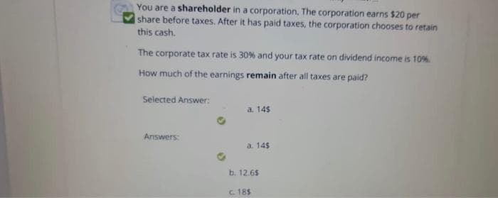 You are a shareholder in a corporation, The corporation earns $20 per
share before taxes. After it has paid taxes, the corporation chooses to retain
this cash.
The corporate tax rate is 30% and your tax rate on dividend income is 10%.
How much of the earnings remain after all taxes are paid?
Selected Answer:
a. 14$
Answers:
a. 14$
b. 12.65
C 18$
