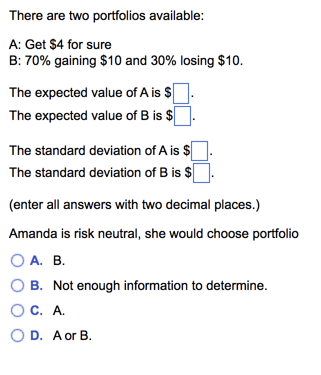 There are two portfolios available:
A: Get $4 for sure
B: 70% gaining $10 and 30% losing $10.
The expected value of A is $
The expected value of B is $
The standard deviation of A is $
The standard deviation of B is $
(enter all answers with two decimal places.)
Amanda is risk neutral, she would choose portfolio
О А. В.
B. Not enough information to determine.
C. A.
O D. A or B.
