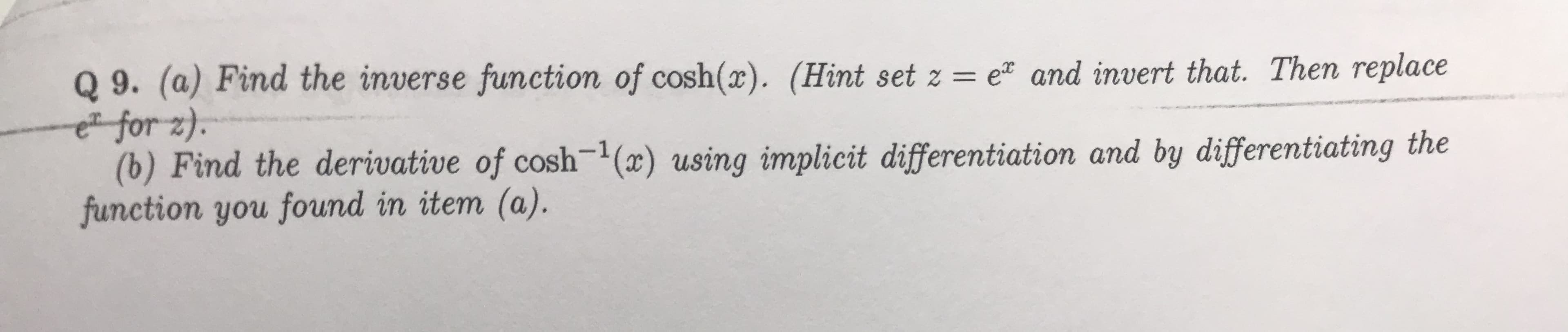 Q 9. (a) Find the inverse function of cosh(x). (Hint set z = e and invert that. Then replace
e for z).
(b) Find the derivative of cosh1 (x) using implicit differentiation and by differentiating the
function you found in item (a).
