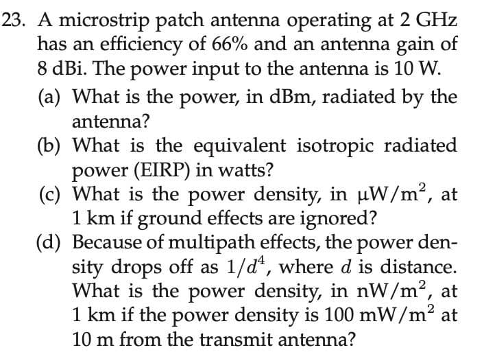 23. A microstrip patch antenna operating at 2 GHz
has an efficiency of 66% and an antenna gain of
8 dBi. The power input to the antenna is 10 W.
(a) What is the power, in dBm, radiated by the
antenna?
(b) What is the equivalent isotropic radiated
power (EIRP) in watts?
(c) What is the power density, in uW/m2,
1 km if ground effects are ignored?
(d) Because of multipath effects, the power den-
sity drops off as 1/d*, where d is distance.
What is the power density, in nW/m2, at
1 km if the power density is 100 mW/m2 at
10 m from the transmit antenna?
at
