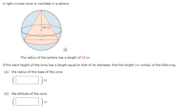 A right circular cone is inscribed in a sphere.
18 in.
The radius of the sphere has a length of 18 in.
If the slant height of the cone has a length equal to that of its diameter, find the length (in inches) of the following.
(a) the radius of the base of the cone
in
(b) the altitude of the cone
in
