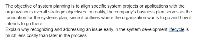 The objective of system planning is to align specific system projects or applications with the
organization's overall strategic objectives. In reality, the company's business plan serves as the
foundation for the systems plan, since it outlines where the organization wants to go and how it
intends to go there.
Explain why recognizing and addressing an issue early in the system development lifecycle is
much less costly than later in the process.