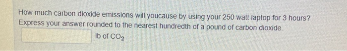 How much carbon dioxide emissions will youcause by using your 250 watt laptop for 3 hours?
Express your answer rounded to the nearest hundredth of a pound of carbon dioxide.
Ib of CO2
