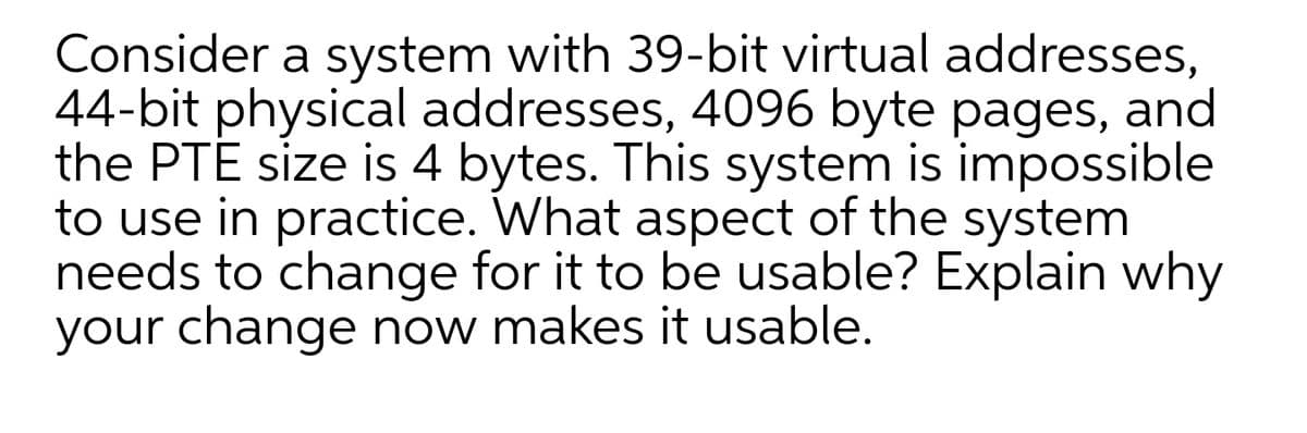 Consider a system with 39-bit virtual addresses,
44-bit physical addresses, 4096 byte pages, and
the PTE size is 4 bytes. This system is impossible
to use in practice. What aspect of the system
needs to change for it to be usable? Explain why
your change now makes it usable.
