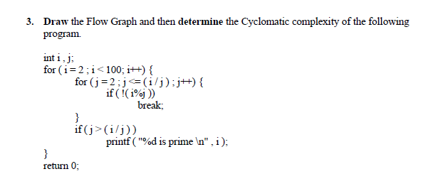 3. Draw the Flow Graph and then determine the Cyclomatic complexity of the following
program.
int i, j;
for (i=2;i<100; i++) {
for (j=2:j<=(i/j);j+){
if ((i%j )
break;
}
if (j>(i/j))
printf ( "%d is prime \n" , i );
}
return 0;
