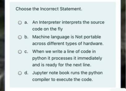 Choose the Incorrect Statement.
a. An Interpreter interprets the source
code on the fly
O b. Machine language is Not portable
across different types of hardware.
c. When we write a line of code in
python it processes it immediately
and is ready for the next line.
d. Jupyter note book runs the python
compiler to execute the code.
