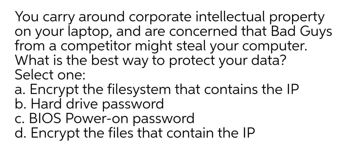 You carry around corporate intellectual property
on your laptop, and are concerned that Bad Guys
from a competitor might steal your computer.
What is the best way to protect your data?
Select one:
a. Encrypt the filesystem that contains the IP
b. Hard drive password
c. BIOS Power-on password
d. Encrypt the files that contain the IP
