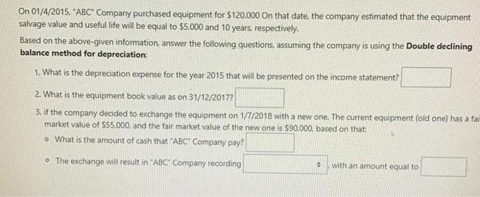 On 01/4/2015, "ABC" Company purchased equipment for $120,000 On that date, the company estimated that the equipment
salvage value and useful life will be equal to $5.000 and 10 years, respectively.
Based on the above-given information answer the following questions, assuming the company is using the Double declining
balance method for depreciation:
1. What is the depreciation expense for the year 2015 that will be presented on the income statement?
2. What is the equipment book value as on 31/12/2017?
3. if the company decided to exchange the equipment on 1/7/2018 with a new one. The current equipment (old one) has a far
market value of $55.000, and the fair market value of the new one is $90,000, based on that:
o What is the amount of cash that "ABC" Company pay?
O The exchange will result in "ABC" Company recording
with an amount equal to
