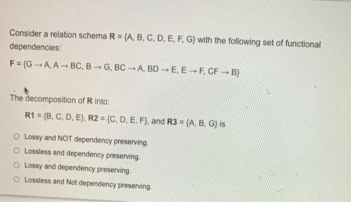 Consider a relation schema R = {A, B, C, D, E, F, G} with the following set of functional
dependencies:
F = (G -A, A- BC, B G, BCA, BD → E, E –F, CF → B}
The decomposition of R into:
R1 = (B, C, D, E), R2 = {C, D, E, F}, and R3 = {A, B, G} is
O Lossy and NOT dependency preserving.
O Lossless and dependency preserving.
O Lossy and dependency preserving.
Lossless and Not dependency preserving.
