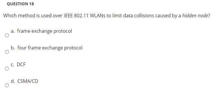 QUESTION 18
Which method is used over IEEE 802.11 WLANS to limit data collisions caused by a hidden node?
a. frame exchange protocol
b. four frame exchange protocol
c. DCF
d. CSMA/CD
