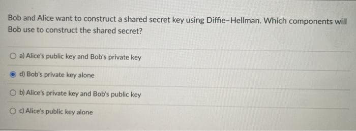 Bob and Alice want to construct a shared secret key using Diffie-Hellman. Which components will
Bob use to construct the shared secret?
a) Alice's public key and Bob's private key
d) Bob's private key alone
O b) Alice's private key and Bob's public key
O O Alice's public key alone
