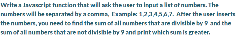 Write a Javascript function that will ask the user to input a list of numbers. The
numbers will be separated by a comma, Example: 1,2,3,4,5,6,7. After the user inserts
the numbers, you need to find the sum of all numbers that are divisible by 9 and the
sum of all numbers that are not divisible by 9 and print which sum is greater.
