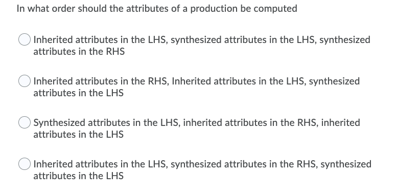 In what order should the attributes of a production be computed
Inherited attributes in the LHS, synthesized attributes in the LHS, synthesized
attributes in the RHS
Inherited attributes in the RHS, Inherited attributes in the LHS, synthesized
attributes in the LHS
Synthesized attributes in the LHS, inherited attributes in the RHS, inherited
attributes in the LHS
Inherited attributes in the LHS, synthesized attributes in the RHS, synthesized
attributes in the LHS
