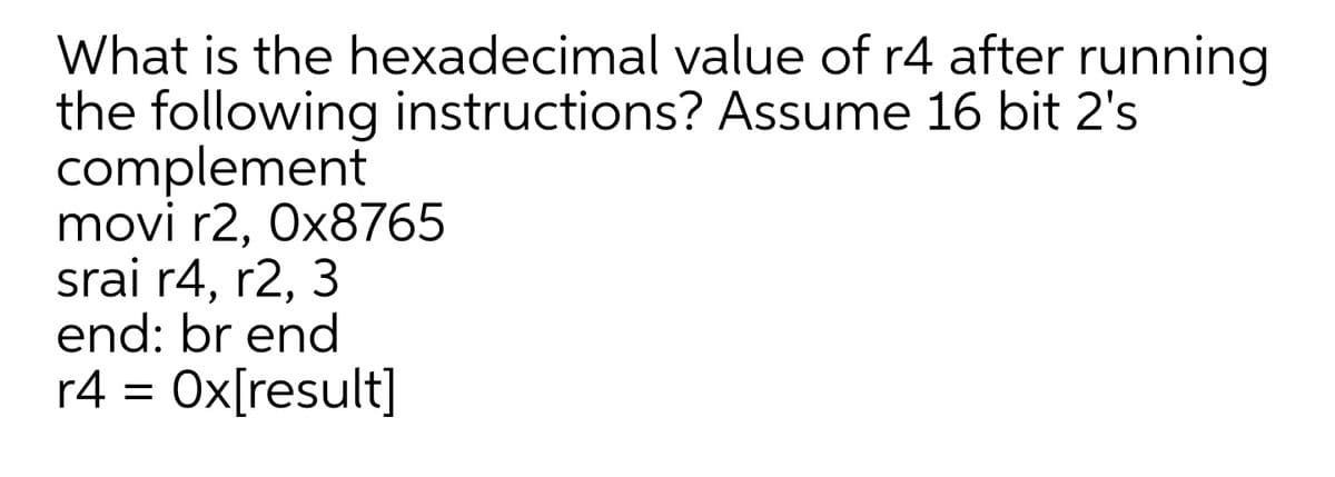 What is the hexadecimal value of r4 after running
the following instructions? Assume 16 bit 2's
complement
movi r2, Ox8765
srai r4, r2, 3
end: br end
r4 = Ox[result]
