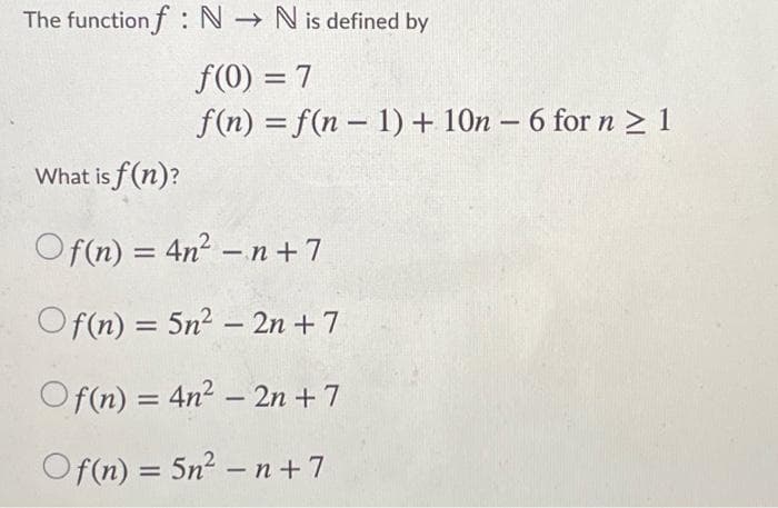 The function f N → N is defined by
f(0) = 7
f(n) = f(n – 1) + 10n – 6 for n > 1
%3D
-
What is f (n)?
Of(n) = 4n² – n+7
%3D
-
Of(n) = 5n2 – 2n + 7
Of(n) = 4n² – 2n + 7
-
Of(n) = 5n2 – n +7
%3D
