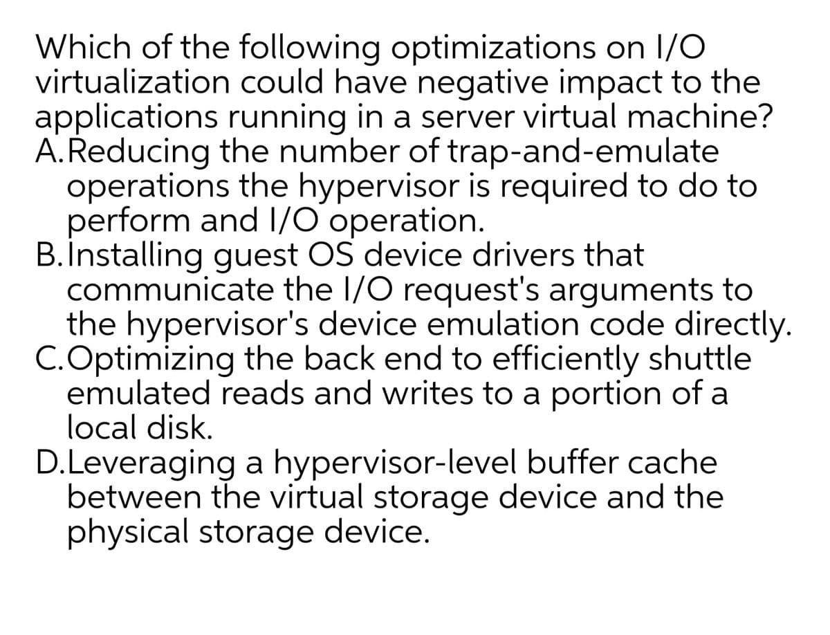 Which of the following optimizations on 1/O
virtualization could have negative impact to the
applications running in a server virtual machine?
A.Reducing the number of trap-and-emulate
operations the hypervisor is required to do to
perform and I/O operation.
B.Installing guest OS device drivers that
communicate the I/O request's arguments to
the hypervisor's device emulation code directly.
C.Optimizing the back end to efficiently shuttle
emulated reads and writes to a portion of a
local disk.
D.Leveraging a hypervisor-level buffer cache
between the virtual storage device and the
physical storage device.
