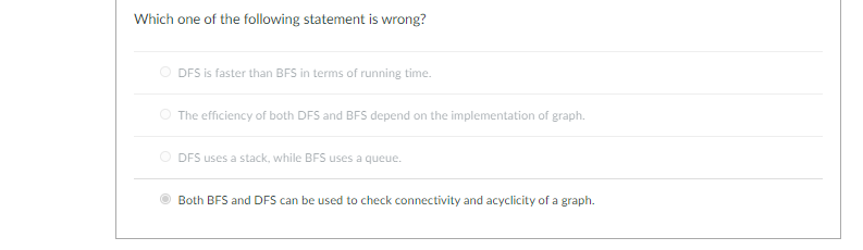 Which one of the following statement is wrong?
O DFS is faster than BFS in terms of running time.
O The efficiency of both DFS and BFS depend on the implementation of graph.
O DFS uses a stack, while BFS uses a queue.
Both BFS and DFS can be used to check connectivity and acyclicity of a graph.
