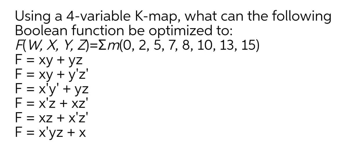 Using a 4-variable K-map, what can the following
Boolean function be optimized to:
F(W, X, Y, Z)=Em(0, 2, 5, 7, 8, 10, 13, 15)
F = xy + yz
F = xy + y'z'
F = x'y' + yz
F = x'z + xz'
F = xz + x'z'
F = x'yz + x
