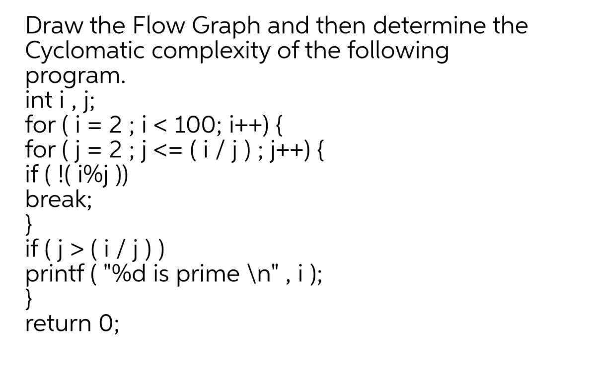 Draw the Flow Graph and then determine the
Cyclomatic complexity of the following
program.
int i, j;
for (i = 2; i< 100; i++)
for (j = 2; j<= ( i /j);j++) {
if ( !( 1%j ))
break;
}
if (j> (i/j
printf ( "%d is prime \n" , i );
))
return 0;
