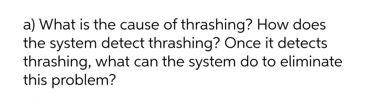 a) What is the cause of thrashing? How does
the system detect thrashing? Once it detects
thrashing, what can the system do to eliminate
this problem?
