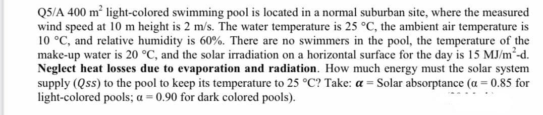 Q5/A 400 m² light-colored swimming pool is located in a normal suburban site, where the measured
wind speed at 10 m height is 2 m/s. The water temperature is 25 °C, the ambient air temperature is
10 °C, and relative humidity is 60%. There are no swimmers in the pool, the temperature of the
make-up water is 20 °C, and the solar irradiation on a horizontal surface for the day is 15 MJ/m2-d.
Neglect heat losses due to evaporation and radiation. How much energy must the solar system
supply (Qss) to the pool to keep its temperature to 25 °C? Take: a = Solar absorptance (a = 0.85 for
light-colored pools; a = 0.90 for dark colored pools).
