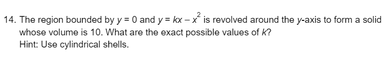 14. The region bounded by y = 0 and y = kx – x is revolved around the y-axis to form a solid
whose volume is 10. What are the exact possible values of k?
Hint: Use cylindrical shells.

