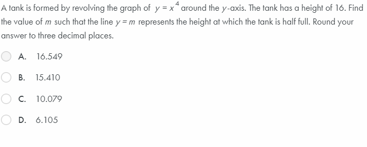 A tank is formed by revolving the graph of y = x* around the y-axis. The tank has a height of 16. Find
the value of m such that the line y = m represents the height at which the tank is half full. Round your
answer to three decimal places.
A. 16.549
В.
15.410
O c.
10.079
D. 6.105
