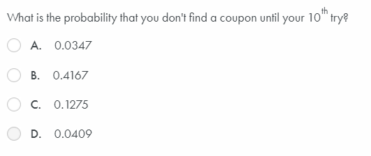 What is the probability that you don't find a coupon until your 10" trye
A. 0.0347
B. 0.4167
C. 0.1275
D. 0.0409
