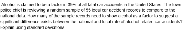 Alcohol is claimed to be a factor in 39% of all fatal car accidents in the United States. The town
police chief is reviewing a random sample of 55 local car accident records to compare to the
national data. How many of the sample records need to show alcohol as a factor to suggest a
significant difference exists between the national and local rate of alcohol related car accidents?
Explain using standard deviations.

