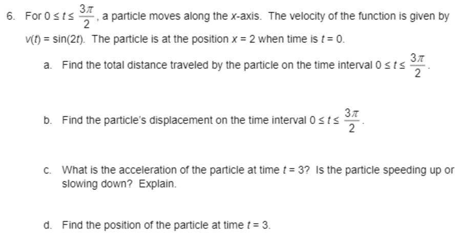 6. For 0sts
2
- , a particle moves along the x-axis. The velocity of the function is given by
V(t) = sin(2t). The particle is at the position x = 2 when time is t = 0.
Find the total distance traveled by the particle on the time interval 0 sts
2
b. Find the particle's displacement on the time interval 0 sts
2
c. What is the acceleration of the particle at time t = 3? Is the particle speeding up or
slowing down? Explain.
d. Find the position of the particle at time t = 3.
