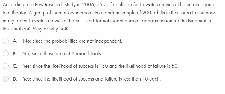 According to a Pew Research study in 2006, 75% of adults prefer to watch movies at home over going
to a theater. A group of theater owners selects a random sample of 200 adults in their area to see how
many prefer to watch movies at home. Is a Normal model a useful approximation for the Binomial in
this situation? Why or why not?
A. No; since the probabilities are not independent.
B. No; since these are not Bernoulli trials.
C. Yes; since the likelihood of success is 150 and the likelihood of failure is 50.
D. Yes; since the likelihood of success and failure is less than 10 each.
