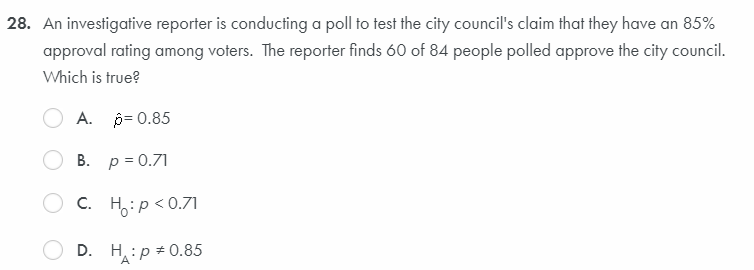 28. An investigative reporter is conducting a poll to test the city council's claim that they have an 85%
approval rating among voters. The reporter finds 60 of 84 people polled approve the city council.
Which is true?
A. p= 0.85
B. p = 0.71
C. Ho:p<0.71
D. H:p # 0.85
