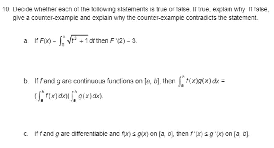 10. Decide whether each of the following statements is true or false. If true, explain why. If false,
give a counter-example and explain why the counter-example contradicts the statement.
a. If F(X) = Vt³
+1 dt then F '(2) = 3.
b. If fand g are continuous functions on [a, b], then f(x)g(x) dx =
(S* f(x)dx>X f° g(x)dx).
c. Iffand g are differentiable and f(x) < g(x) on [a, b], then f"(x) < g (X) on [a, b].
