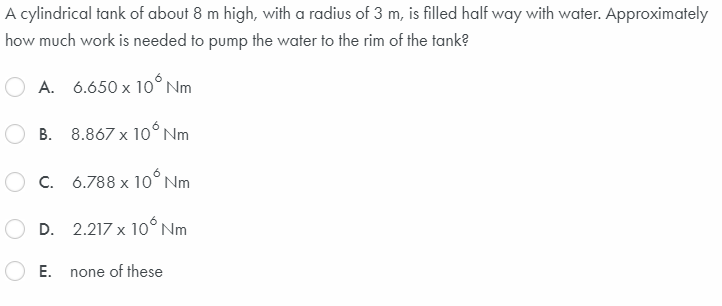 A cylindrical tank of about 8 m high, with a radius of 3 m, is filled half way with water. Approximately
how much work is needed to pump the water to the rim of the tank?
A. 6.650 x 10° Nm
B. 8.867 x 10°Nm
O C. 6.788 x 10° Nm
D. 2.217 x 10° Nm
Е.
none of these
