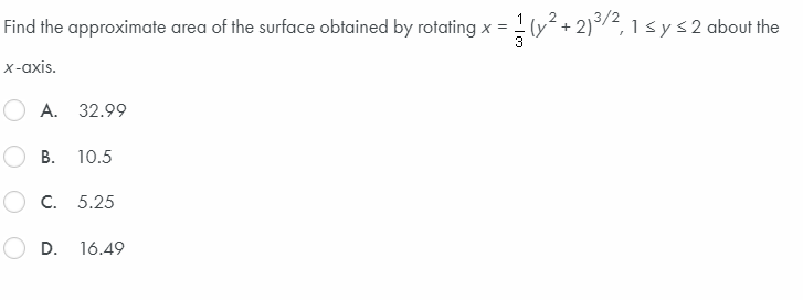 Find the approximate area of the surface obtained by rotating x = - (y° + 2)°/2, 1 sys2 about the
x-axis.
А. 32.99
В. 10.5
O C. 5.25
O D.
16.49
