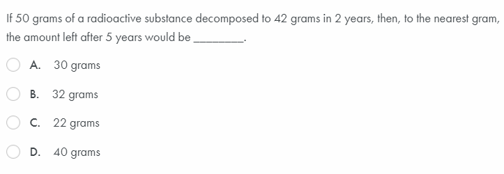 If 50 grams of a radioactive substance decomposed to 42 grams in 2 years, then, to the nearest gram,
the amount left after 5 years would be.
A. 30 grams
B. 32 grams
C. 22 grams
D. 40 grams
