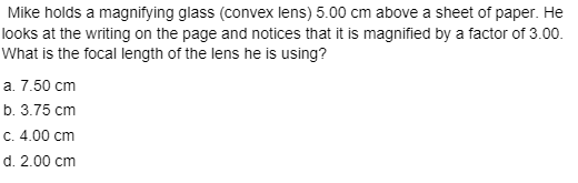 Mike holds a magnifying glass (convex lens) 5.00 cm above a sheet of paper. He
looks at the writing on the page and notices that it is magnified by a factor of 3.00.
What is the focal length of the lens he is using?
a. 7.50 cm
b. 3.75 cm
C. 4.00 cm
d. 2.00 cm
