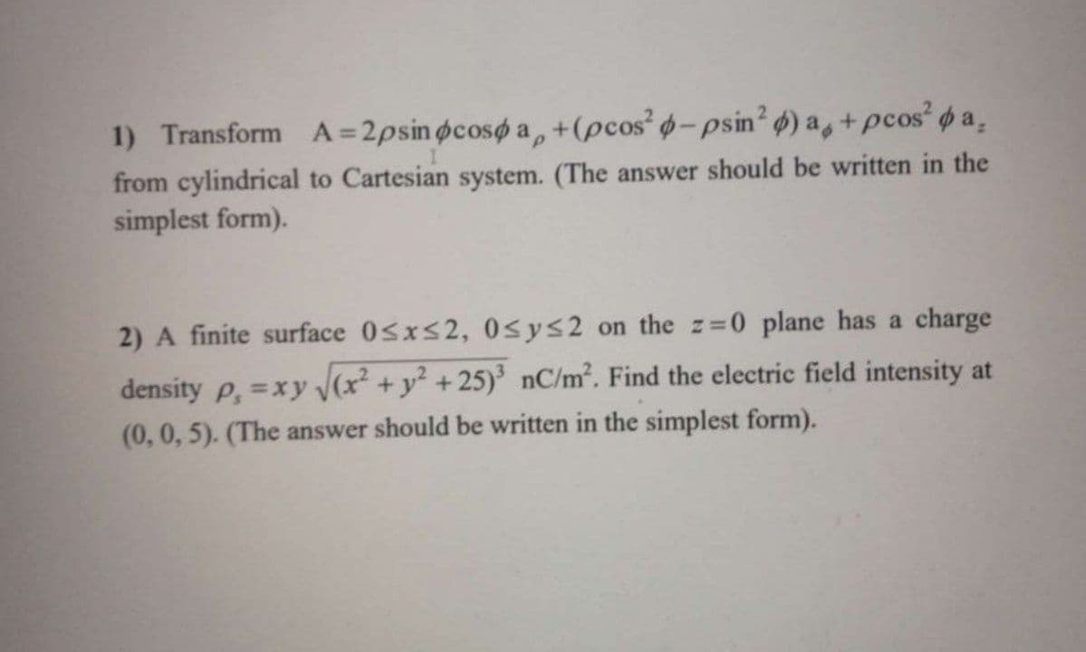 1) Transform A=2psin pcospa +(pcos² p-psin² ) a, + pcos² pa.
from cylindrical to Cartesian system. (The answer should be written in the
simplest form).
2) A finite surface 0≤x≤2, 0≤y≤2 on the z=0 plane has a charge
density p, =xy √√(x² + y² +25)³ nC/m². Find the electric field intensity at
(0, 0, 5). (The answer should be written in the simplest form).