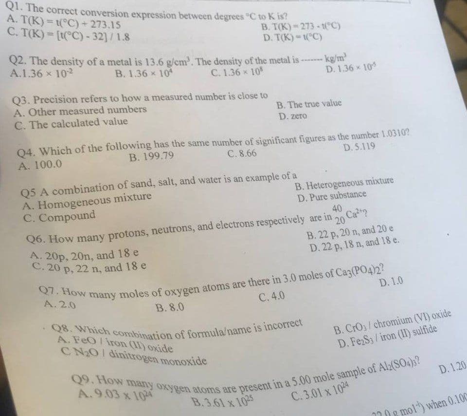 Q1. The correct conversion expression between degrees °C to K is?
A. T(K)=t(°C) + 273.15
C. T(K)= [t(°C) -32]/1.8
B. T(K) 273-1(°C)
D. T(K)-1(°C)
Q2. The density of a metal is 13.6 g/cm³. The density of the metal is ------- kg/m³
A.1.36 × 10²
B. 1.36 x 104
C. 1.36 × 108
D. 1.36 x 10-5
Q3. Precision refers to how a measured number is close to
A. Other measured numbers
C. The calculated value
B. The true value
D. zero
Q4. Which of the following has the same number of significant figures as the number 1.0310?
B. 199.79
A. 100.0
C. 8.66
D. 5.119
Q5 A combination of sand, salt, and water is an example of a
A. Homogeneous mixture
C. Compound
A. 20p, 20n, and 18 e
C. 20 p, 22 n, and 18 e
B. Heterogeneous mixture
D. Pure substance
Q6. How many protons, neutrons, and electrons respectively are in
40
20
Ca²
B. 22 p, 20 n, and 20 e
D. 22 p, 18 n, and 18 e.
-Q8. Which combination of formula/name is incorrect
A. FeO/iron (II) oxide
CN₂O/ dinitrogen monoxide
D. 1.0
Q7. How many moles of oxygen atoms are there in 3.0 moles of Ca3(PO4)2?
A. 2.0
C. 4.0
B. 8.0
B. CrO3/chromium (VI) oxide
D. Fe2S3/iron (II) sulfide
Q9. How many oxygen atoms are present in a 5.00 mole sample of Al2(SO4)3?
A.9.03 x 1024
B.3.61 x 1025
C.3.01 x 1024
D. 1.20
mol) when 0.100