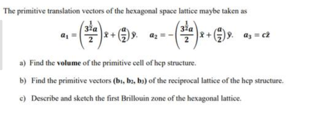 The primitive translation vectors of the hexagonal space lattice maybe taken as
32a
32a
a₁ -
x + ( ) 9. az
2+
(⁹.
9. a3 = c2
a) Find the volume of the primitive cell of hep structure.
b) Find the primitive vectors (bi, b2, b3) of the reciprocal lattice of the hcp structure.
c) Describe and sketch the first Brillouin zone of the hexagonal lattice.