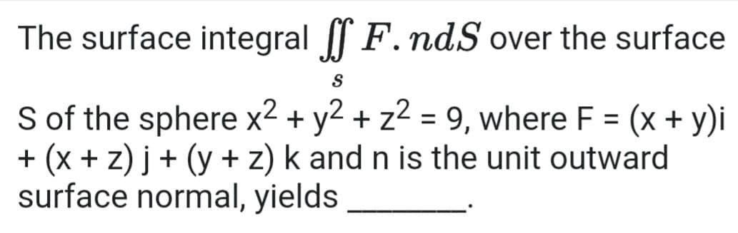 The surface integral F. ndS over the surface
S of the sphere x2 + y2 + z2 = 9, where F = (x + y)i
+ (x + z) j+ (y + z) k and n is the unit outward
surface normal, yields
