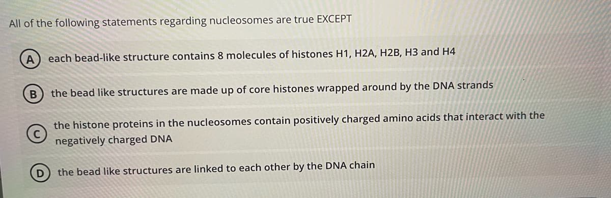 All of the following statements regarding nucleosomes are true EXCEPT
A
each bead-like structure contains 8 molecules of histones H1, H2A, H2B, H3 and H4
the bead like structures are made up of core histones wrapped around by the DNA strands
the histone proteins in the nucleosomes contain positively charged amino acids that interact with the
negatively charged DNA
D
the bead like structures are linked to each other by the DNA chain
