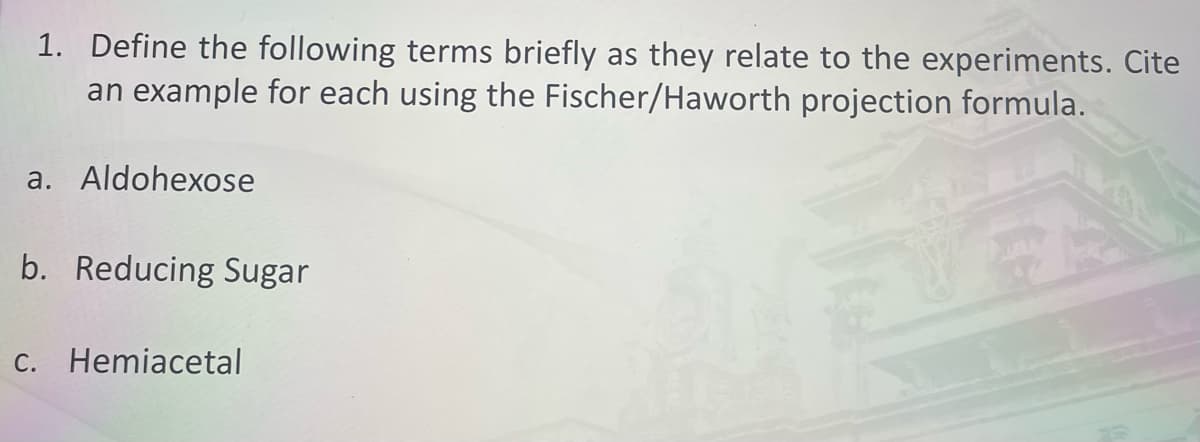 1. Define the following terms briefly as they relate to the experiments. Cite
an example for each using the Fischer/Haworth projection formula.
a. Aldohexose
b. Reducing Sugar
C. Hemiacetal
