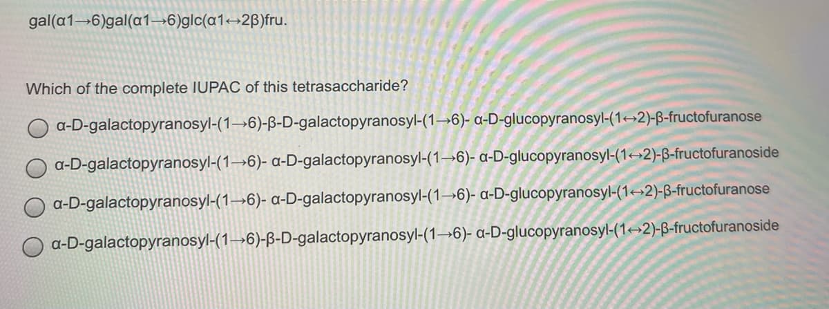 gal(a1→6)gal(a1→6)glc(a1→2B)fru.
Which of the complete IUPAC of this tetrasaccharide?
a-D-galactopyranosyl-(1→6)-ß-D-galactopyranosyl-(1→6)- a-D-glucopyranosyl-(1→2)-B-fructofuranose
a-D-galactopyranosyl-(1→6)- a-D-galactopyranosyl-(1→6)- a-D-glucopyranosyl-(1→2)-ß-fructofuranoside
a-D-galactopyranosyl-(1→6)- a-D-galactopyranosyl-(1→6)- a-D-glucopyranosyl-(1<→2)-ß-fructofuranose
a-D-galactopyranosyl-(1→6)-B-D-galactopyranosyl-(1→6)- a-D-glucopyranosyl-(1→2)-ß-fructofuranoside
