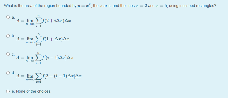What is the area of the region bounded by y = x, the x-axis, and the lines x = 2 and x = 5, using inscribed rectangles?
A = lim f(2+iAæ)A¤
i=1
Ob.
A = lim f(1+ Aæ)A¤
n00
i=1
Oc.
A = lim f[(i – 1)A¤|A¤
i=1
Od.
A = lim f2 + (i – 1)A¤]Ar
i=1
O e. None of the choices.
