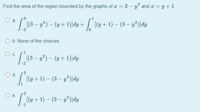 Find the area of the region bounded by the graphs of x = 3 – y? and a = y+1.
Oa.
(3 – y) – (y + 1)]dy + / [(y+1) – (3 – y?)]dy
O b. None of the choices.
[(3 – y?) – (y +1)]dy
2
Od.
[(y + 1) – (3 – y²)]dy
Oe.
[(y + 1) – (3 – y²)]dy
