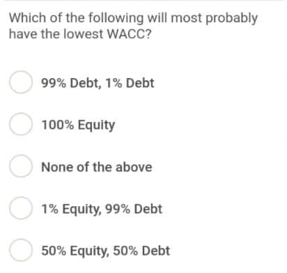 Which of the following will most probably
have the lowest WACC?
99% Debt, 1% Debt
100% Equity
None of the above
1% Equity, 99% Debt
50% Equity, 50% Debt