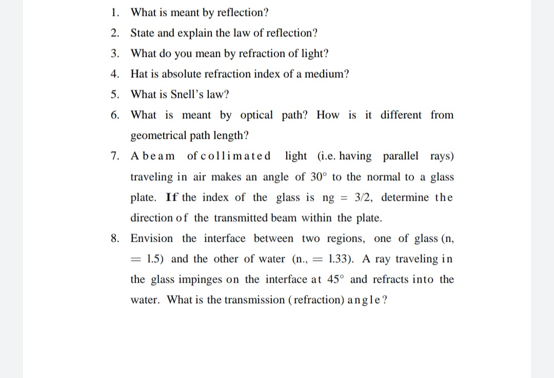 1. What is meant by reflection?
2. State and explain the law of reflection?
3. What do you mean by refraction of light?
4. Hat is absolute refraction index of a medium?
5. What is Snell's law?
6. What is meant by optical path? How is it different from
geometrical path length?
7. Abeam
of collimated light (i.e. having parallel rays)
traveling in air makes an angle of 30° to the normal to a glass
plate. If the index of the glass is ng
3/2, determine the
%3D
direction of the transmitted beam within the plate.
8. Envision the interface between two regions, one of glass (n,
1.5) and the other of water (n., = 1.33). A ray traveling in
%3D
the glass impinges on the interface at 45° and refracts into the
water. What is the transmission (refraction) angle?
