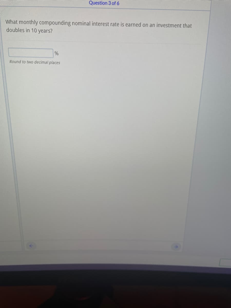 Question 3 of 6
What monthly compounding nominal interest rate is earned on an investment that
doubles in 10 years?
Round to two decimal places
